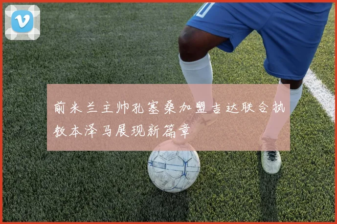 前米兰主帅孔塞桑加盟吉达联合执教本泽马展现新篇章