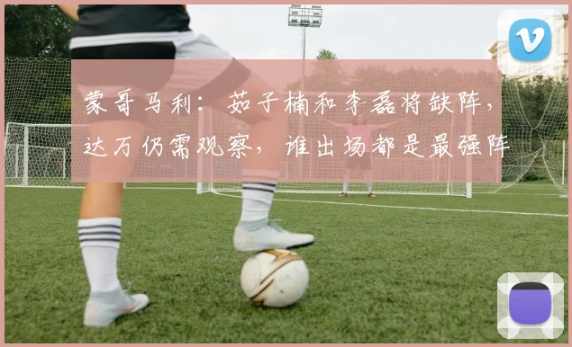蒙哥马利：茹子楠和李磊将缺阵，达万仍需观察，谁出场都是最强阵