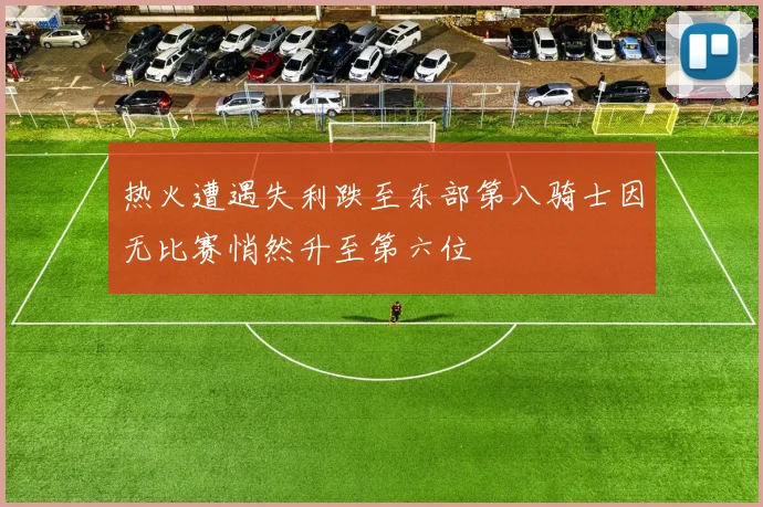 热火遭遇失利跌至东部第八骑士因无比赛悄然升至第六位