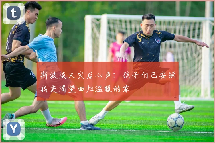 斯波谈火灾后心声：孩子们已安顿我更渴望回归温暖的家