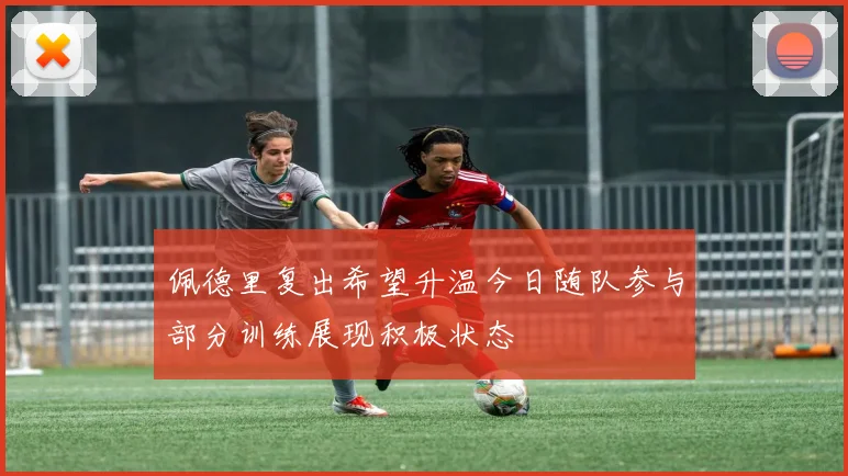 佩德里复出希望升温今日随队参与部分训练展现积极状态