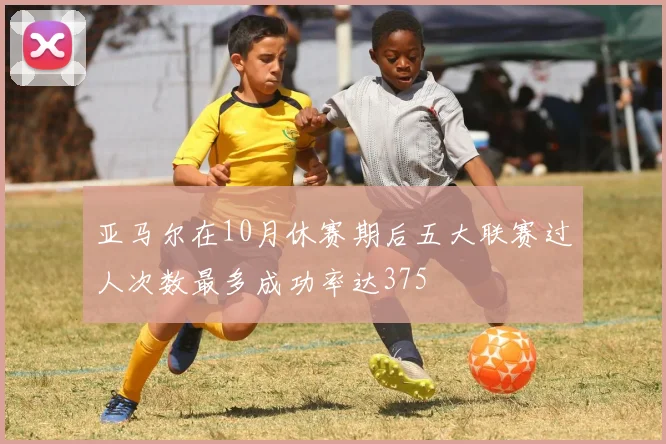 亚马尔在10月休赛期后五大联赛过人次数最多成功率达375