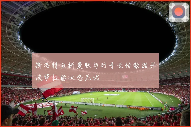 斯洛特分析曼联与对手长传数据并谈萨拉赫状态无忧