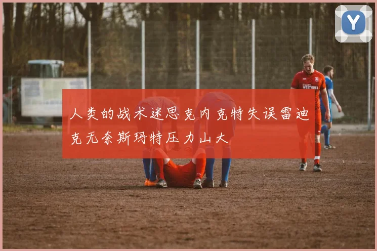 人类的战术迷思克内克特失误雷迪克无奈斯玛特压力山大