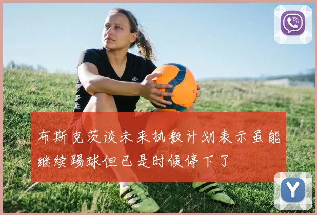 布斯克茨谈未来执教计划表示虽能继续踢球但已是时候停下了