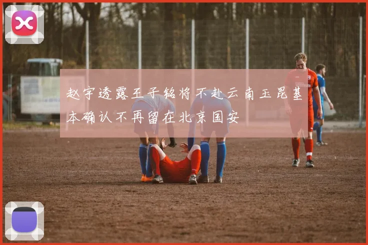赵宇透露王子铭将不赴云南玉昆基本确认不再留在北京国安