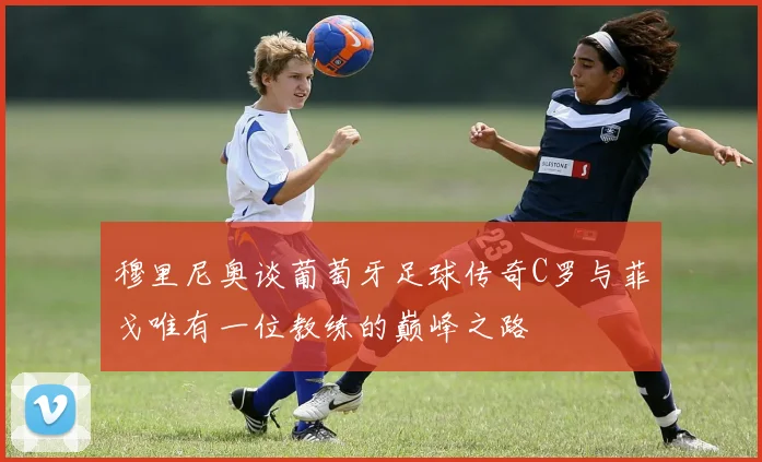 穆里尼奥谈葡萄牙足球传奇C罗与菲戈唯有一位教练的巅峰之路