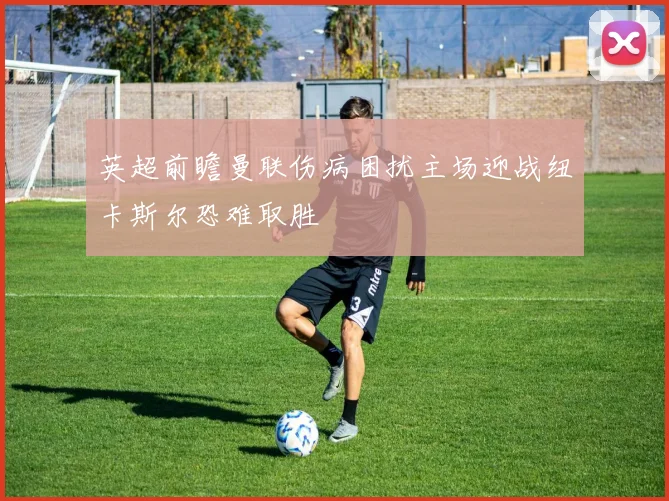 英超前瞻曼联伤病困扰主场迎战纽卡斯尔恐难取胜