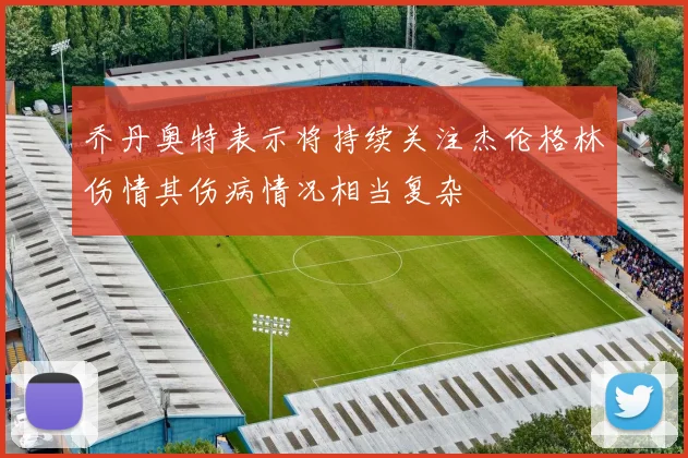 乔丹奥特表示将持续关注杰伦格林伤情其伤病情况相当复杂