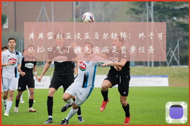 库库雷利亚谈亚马尔缺阵：终于可以松口气了避免伤病是首要任务