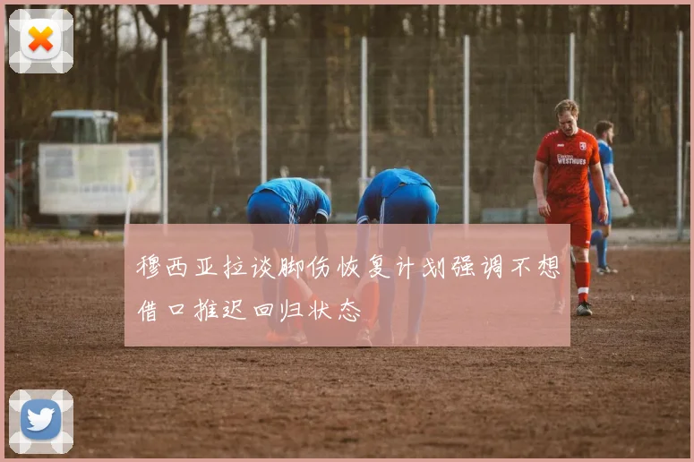 穆西亚拉谈脚伤恢复计划强调不想借口推迟回归状态