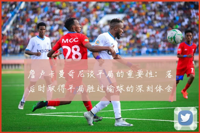 詹卢卡曼奇尼谈平局的重要性：落后时取得平局胜过输球的深刻体会