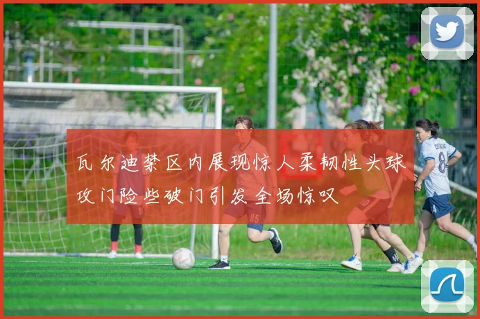 瓦尔迪禁区内展现惊人柔韧性头球攻门险些破门引发全场惊叹