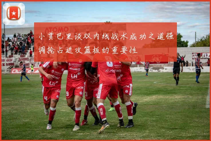 小贾巴里谈双内线战术成功之道强调抢占进攻篮板的重要性