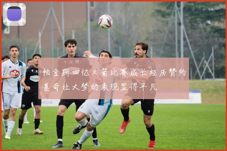帕金斯回忆火箭比赛成长经历赞约基奇让大梦的表现显得平凡