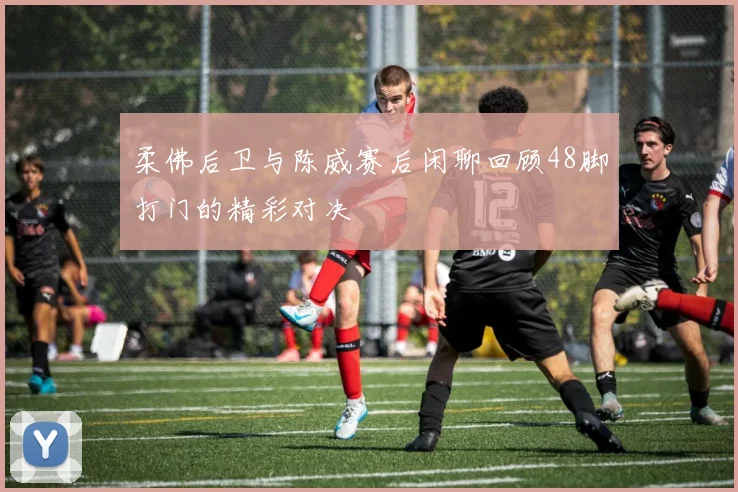 柔佛后卫与陈威赛后闲聊回顾48脚打门的精彩对决