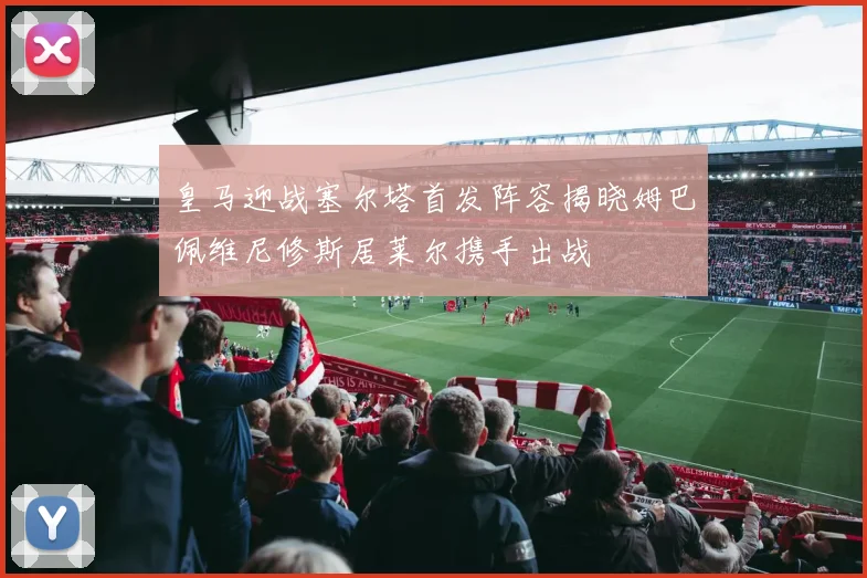 皇马迎战塞尔塔首发阵容揭晓姆巴佩维尼修斯居莱尔携手出战