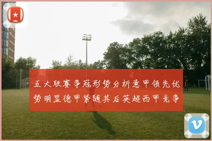 五大联赛争冠形势分析意甲领先优势明显德甲紧随其后英超西甲竞争激烈