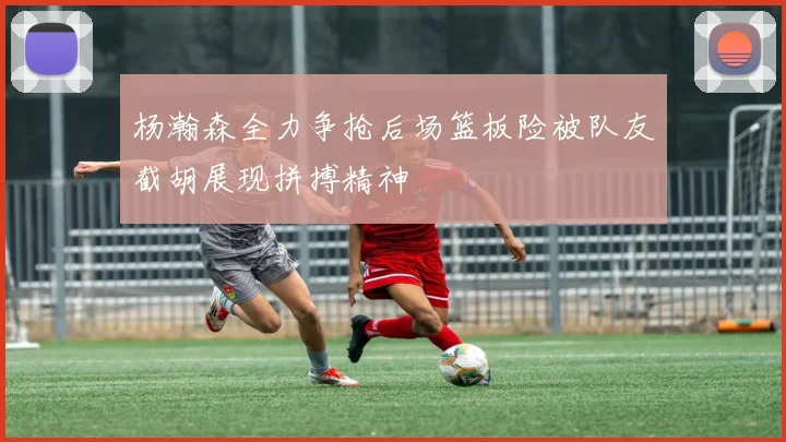 杨瀚森全力争抢后场篮板险被队友截胡展现拼搏精神