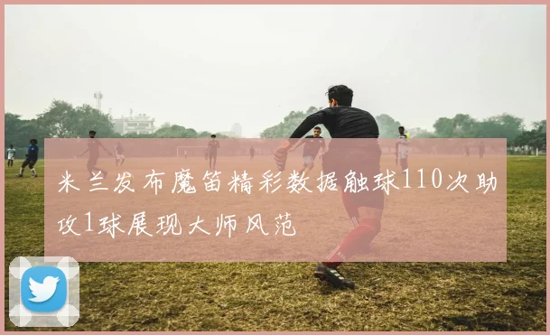 米兰发布魔笛精彩数据触球110次助攻1球展现大师风范