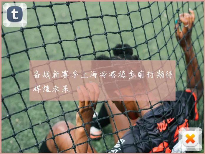 备战新赛季上海海港稳步前行期待辉煌未来