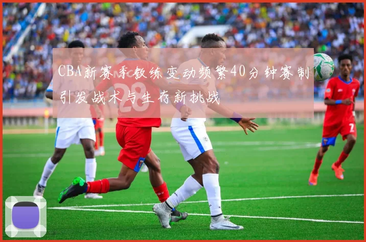 CBA新赛季教练变动频繁40分钟赛制引发战术与生存新挑战