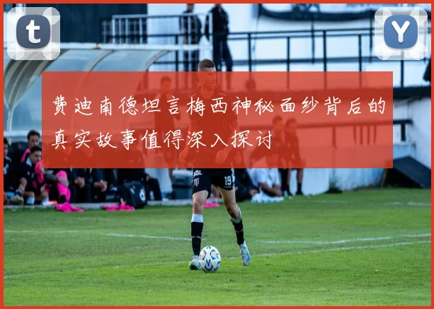 费迪南德坦言梅西神秘面纱背后的真实故事值得深入探讨
