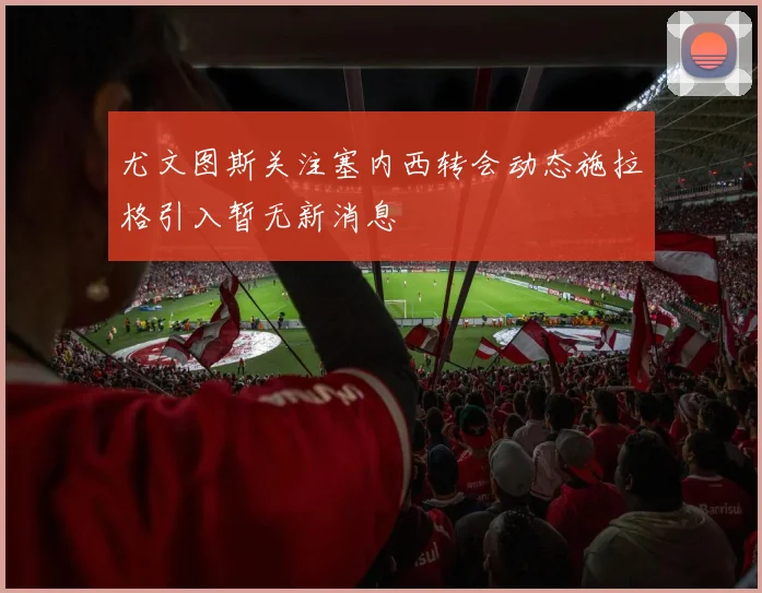 尤文图斯关注塞内西转会动态施拉格引入暂无新消息