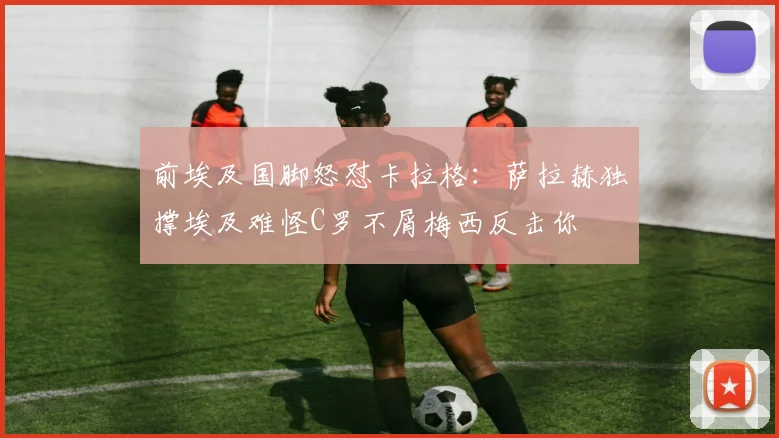 前埃及国脚怒怼卡拉格：萨拉赫独撑埃及难怪C罗不屑梅西反击你