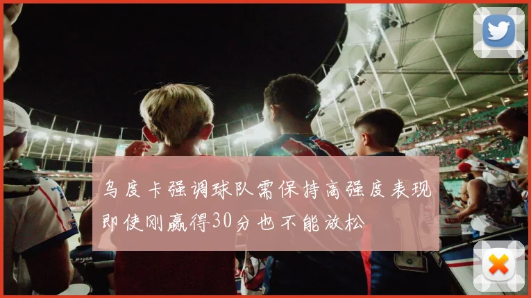 乌度卡强调球队需保持高强度表现即使刚赢得30分也不能放松