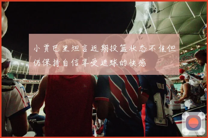 小贾巴里坦言近期投篮状态不佳但仍保持自信享受进球的快感